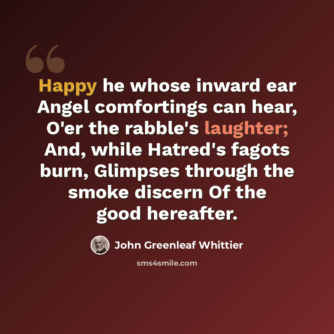 “Happy he whose inward ear Angel comfortings can hear, O'er the rabble's laughter; And, while Hatred's fagots burn, Glimpses through the smoke discern Of the good hereafter.” quote by John Greenleaf Whittier