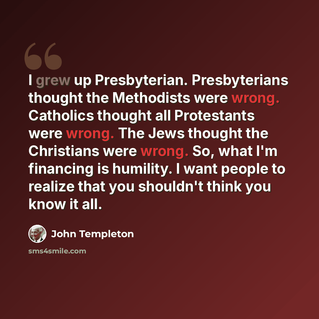 “I grew up Presbyterian. Presbyterians thought the Methodists were wrong. Catholics thought all Protestants were wrong. The Jews thought the Christians were wrong. So, what I'm financing is humility. I want people to realize that you shouldn't think you know it all.” quote by John Templeton