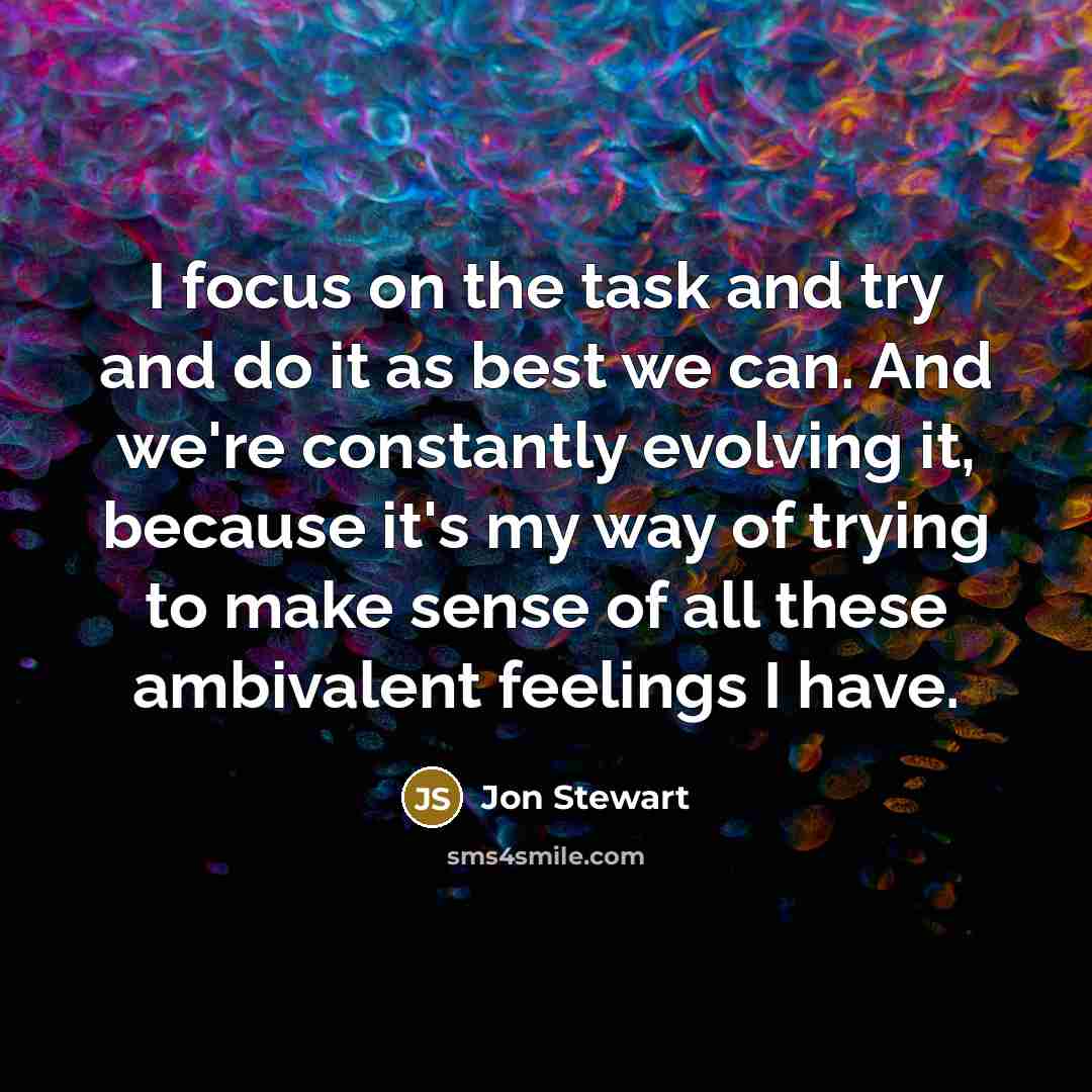 “I focus on the task and try and do it as best we can. And we're constantly evolving it, because it's my way of trying to make sense of all these ambivalent feelings I have.” quote by Jon Stewart
