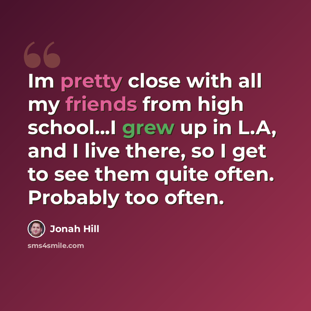 “Im pretty close with all my friends from high school...I grew up in L.A, and I live there, so I get to see them quite often. Probably too often.” quote by Jonah Hill