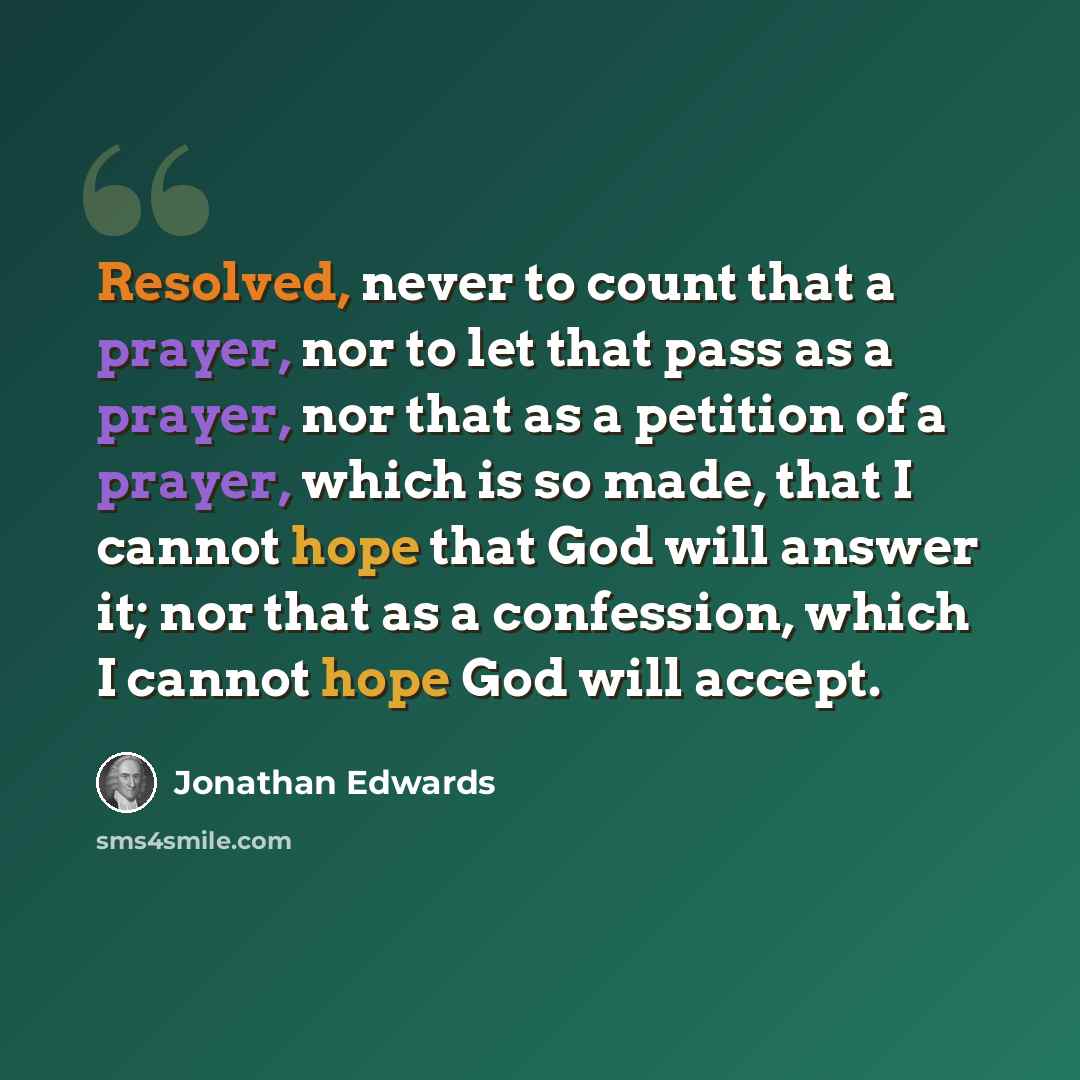 “Resolved, never to count that a prayer, nor to let that pass as a prayer, nor that as a petition of a prayer, which is so made, that I cannot hope that God will answer it; nor that as a confession, which I cannot hope God will accept.” quote by Jonathan Edwards