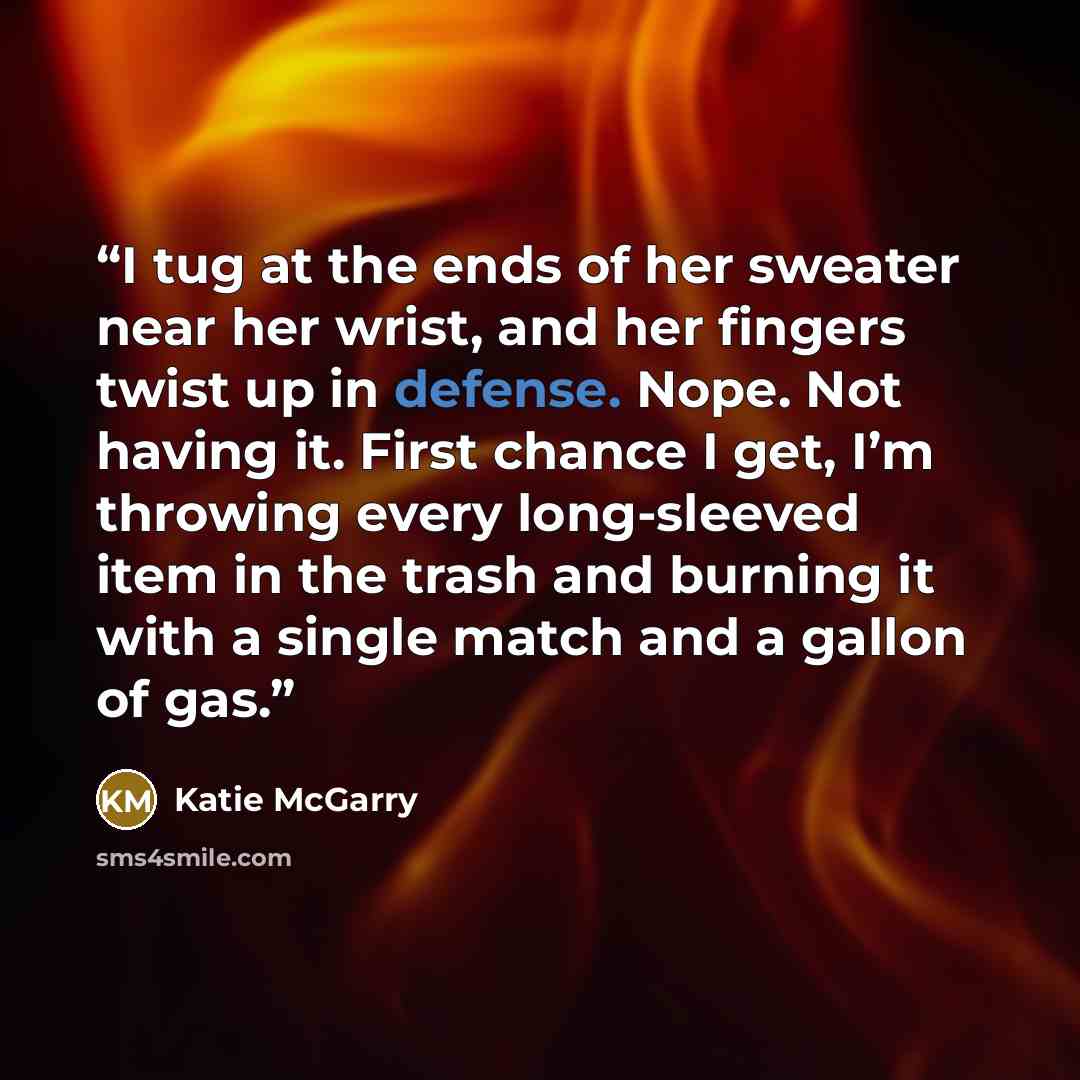 “I tug at the ends of her sweater near her wrist, and her fingers twist up in defense. Nope. Not having it. First chance I get, I’m throwing every long-sleeved item in the trash and burning it with a single match and a gallon of gas.” quote by Katie McGarry