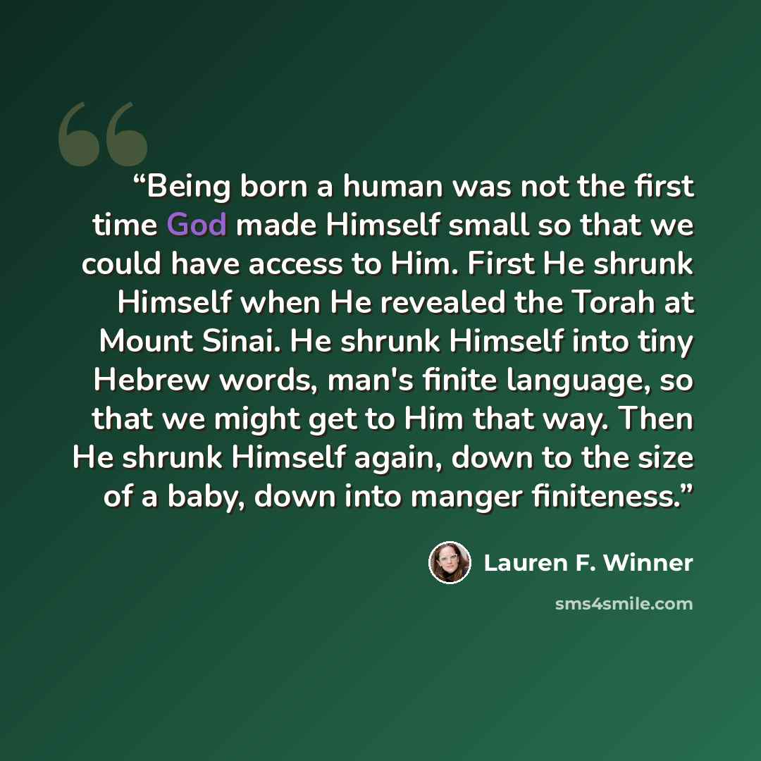 “Being born a human was not the first time God made Himself small so that we could have access to Him. First He shrunk Himself when He revealed the Torah at Mount Sinai. He shrunk Himself into tiny Hebrew words, man's finite language, so that we might get to Him that way. Then He shrunk Himself…” quote by Lauren F. Winner