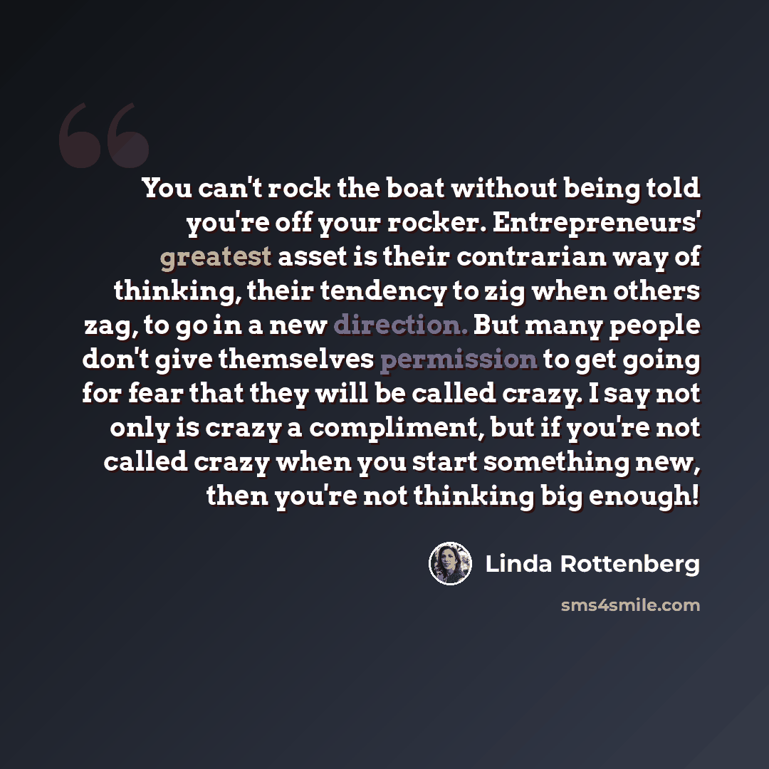 “You can't rock the boat without being told you're off your rocker. Entrepreneurs' greatest asset is their contrarian way of thinking, their tendency to zig when others zag, to go in a new direction. But many people don't give themselves permission to get going for fear that they will be called…” quote by Linda Rottenberg
