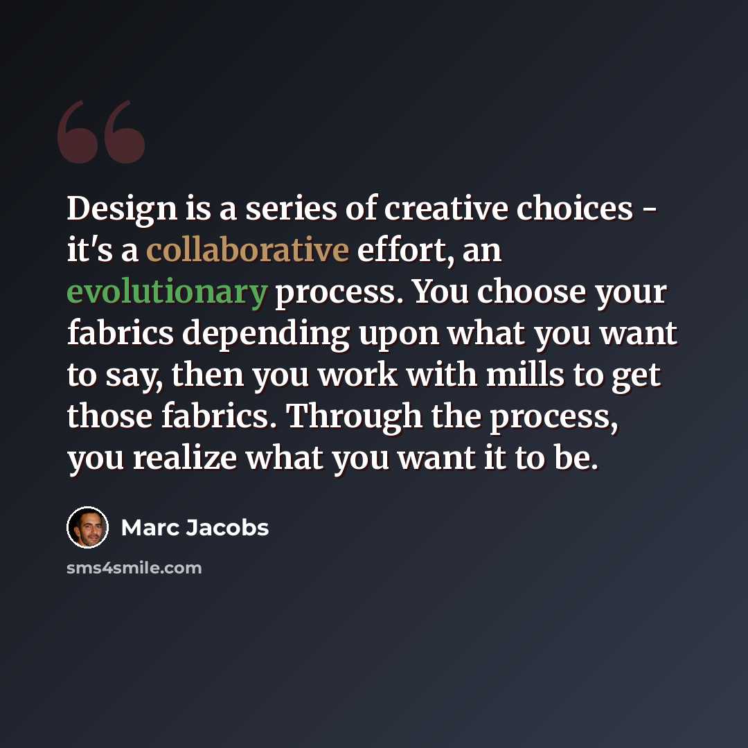 “Design is a series of creative choices - it's a collaborative effort, an evolutionary process. You choose your fabrics depending upon what you want to say, then you work with mills to get those fabrics. Through the process, you realize what you want it to be.” quote by Marc Jacobs