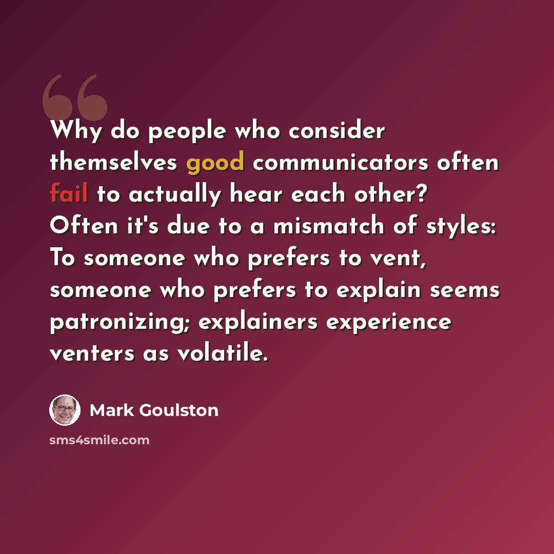 “Why do people who consider themselves good communicators often fail to actually hear each other? Often it's due to a mismatch of styles: To someone who prefers to vent, someone who prefers to explain seems patronizing; explainers experience venters as volatile.” quote by Mark Goulston