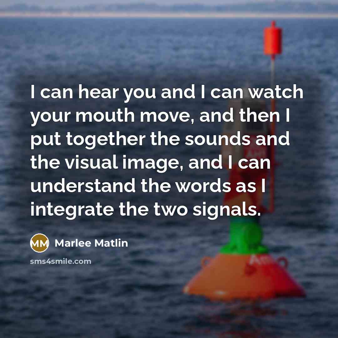“I can hear you and I can watch your mouth move, and then I put together the sounds and the visual image, and I can understand the words as I integrate the two signals.” quote by Marlee Matlin