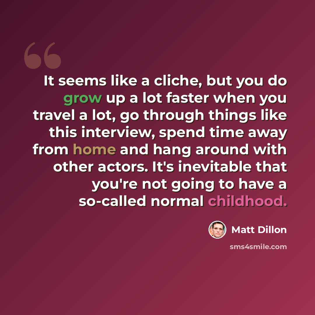 “It seems like a cliche, but you do grow up a lot faster when you travel a lot, go through things like this interview, spend time away from home and hang around with other actors. It's inevitable that you're not going to have a so-called normal childhood.” quote by Matt Dillon