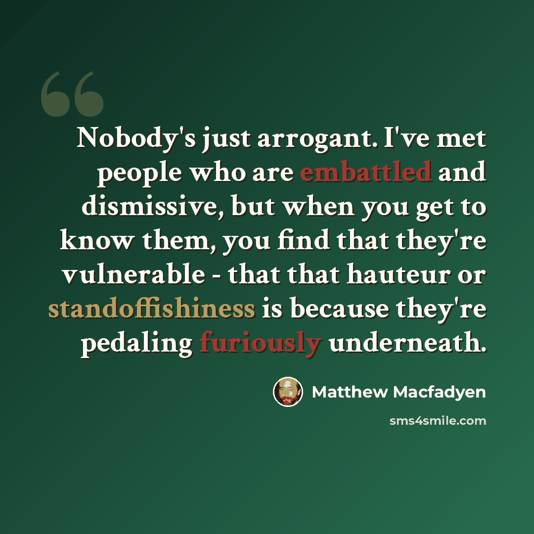 “Nobody's just arrogant. I've met people who are embattled and dismissive, but when you get to know them, you find that they're vulnerable - that that hauteur or standoffishiness is because they're pedaling furiously underneath.” quote by Matthew Macfadyen