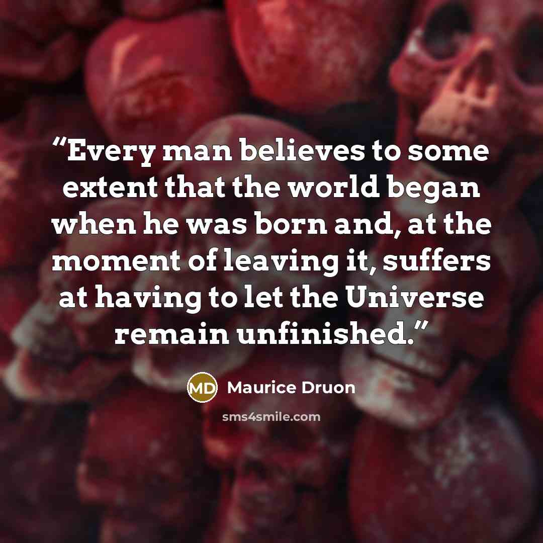 “Every man believes to some extent that the world began when he was born and, at the moment of leaving it, suffers at having to let the Universe remain unfinished.” quote by Maurice Druon