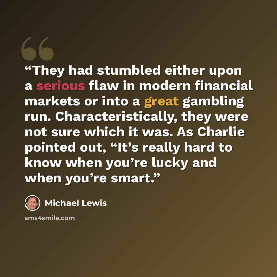 “They had stumbled either upon a serious flaw in modern financial markets or into a great gambling run. Characteristically, they were not sure which it was. As Charlie pointed out, “It’s really hard to know when you’re lucky and when you’re smart.” quote by Michael Lewis