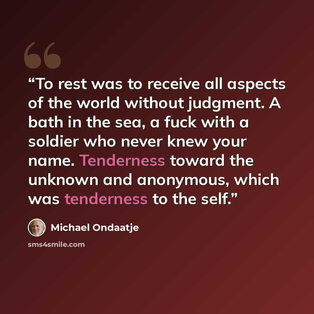 “To rest was to receive all aspects of the world without judgment. A bath in the sea, a fuck with a soldier who never knew your name. Tenderness toward the unknown and anonymous, which was tenderness to the self.” quote by Michael Ondaatje
