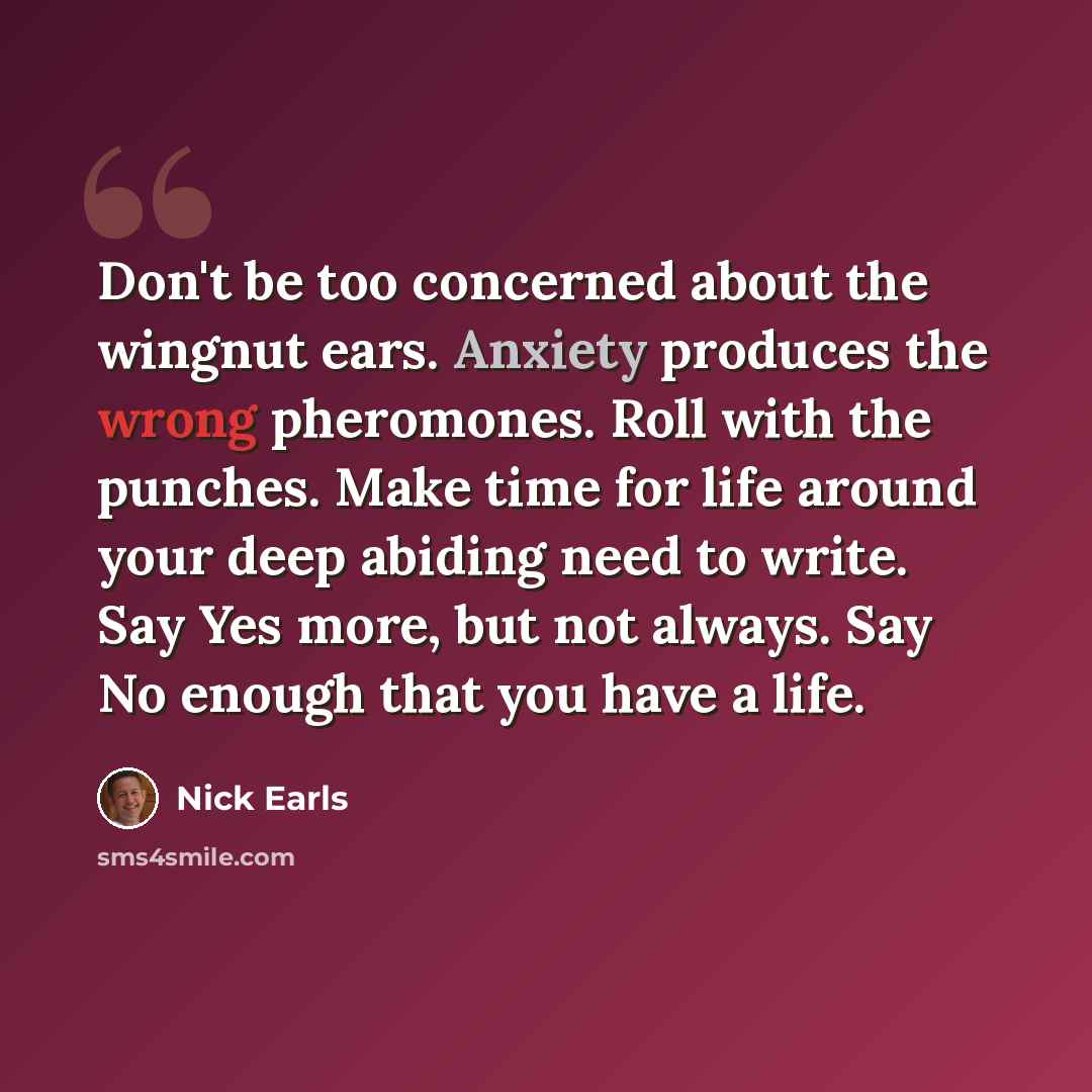 “Don't be too concerned about the wingnut ears. Anxiety produces the wrong pheromones. Roll with the punches. Make time for life around your deep abiding need to write. Say Yes more, but not always. Say No enough that you have a life.” quote by Nick Earls