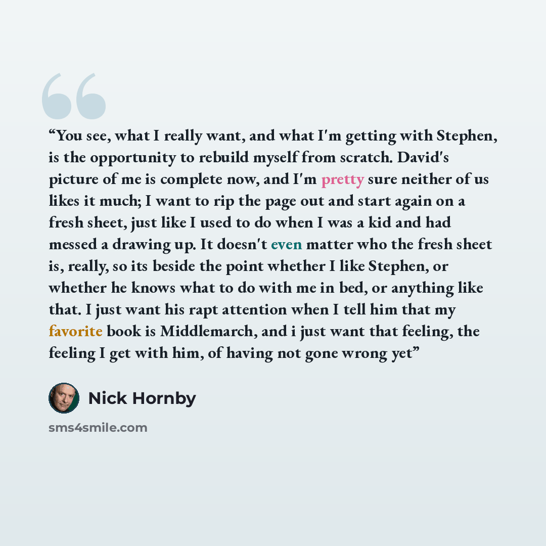 “You see, what I really want, and what I'm getting with Stephen, is the opportunity to rebuild myself from scratch. David's picture of me is complete now, and I'm pretty sure neither of us likes it much; I want to rip the page out and start again on a fresh sheet, just like I used to do when I was…” quote by Nick Hornby