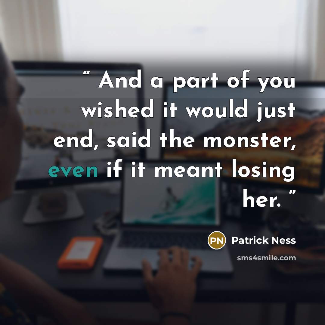 “And a part of you wished it would just end, said the monster, even if it meant losing her.” quote by Patrick Ness