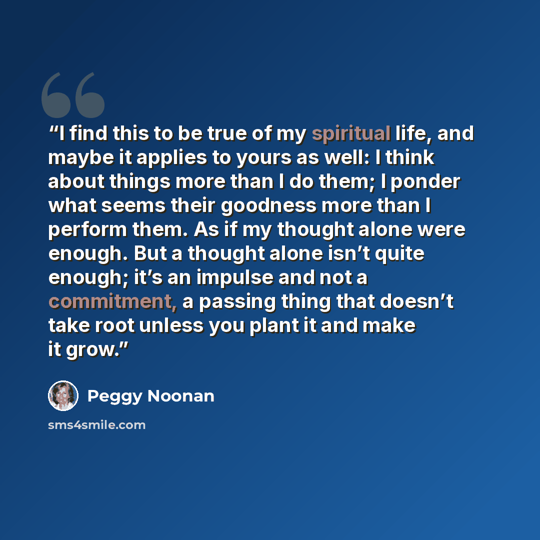 “I find this to be true of my spiritual life, and maybe it applies to yours as well: I think about things more than I do them; I ponder what seems their goodness more than I perform them. As if my thought alone were enough. But a thought alone isn’t quite enough; it’s an impulse and not a…” quote by Peggy Noonan