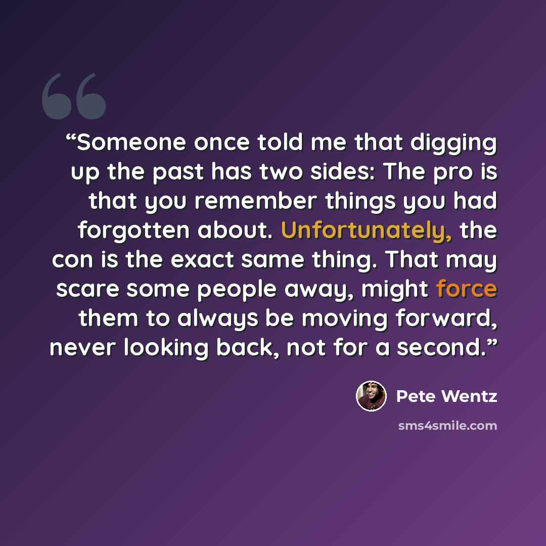 “Someone once told me that digging up the past has two sides: The pro is that you remember things you had forgotten about. Unfortunately, the con is the exact same thing. That may scare some people away, might force them to always be moving forward, never looking back, not for a second.” quote by Pete Wentz