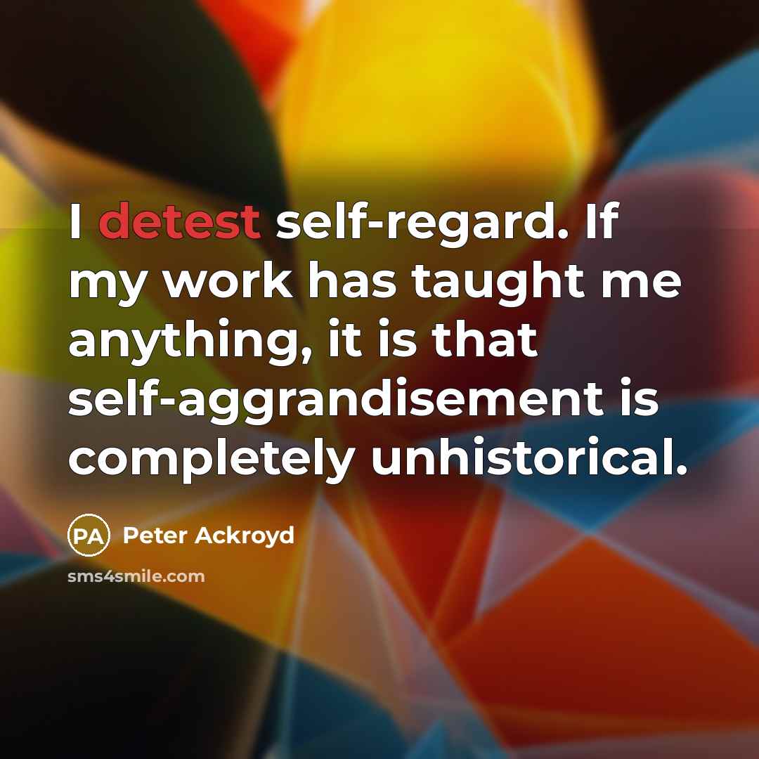 “I detest self-regard. If my work has taught me anything, it is that self-aggrandisement is completely unhistorical.” quote by Peter Ackroyd