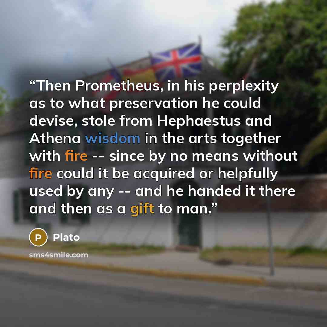 “Then Prometheus, in his perplexity as to what preservation he could devise, stole from Hephaestus and Athena wisdom in the arts together with fire -- since by no means without fire could it be acquired or helpfully used by any -- and he handed it there and then as a gift to man.” quote by Plato
