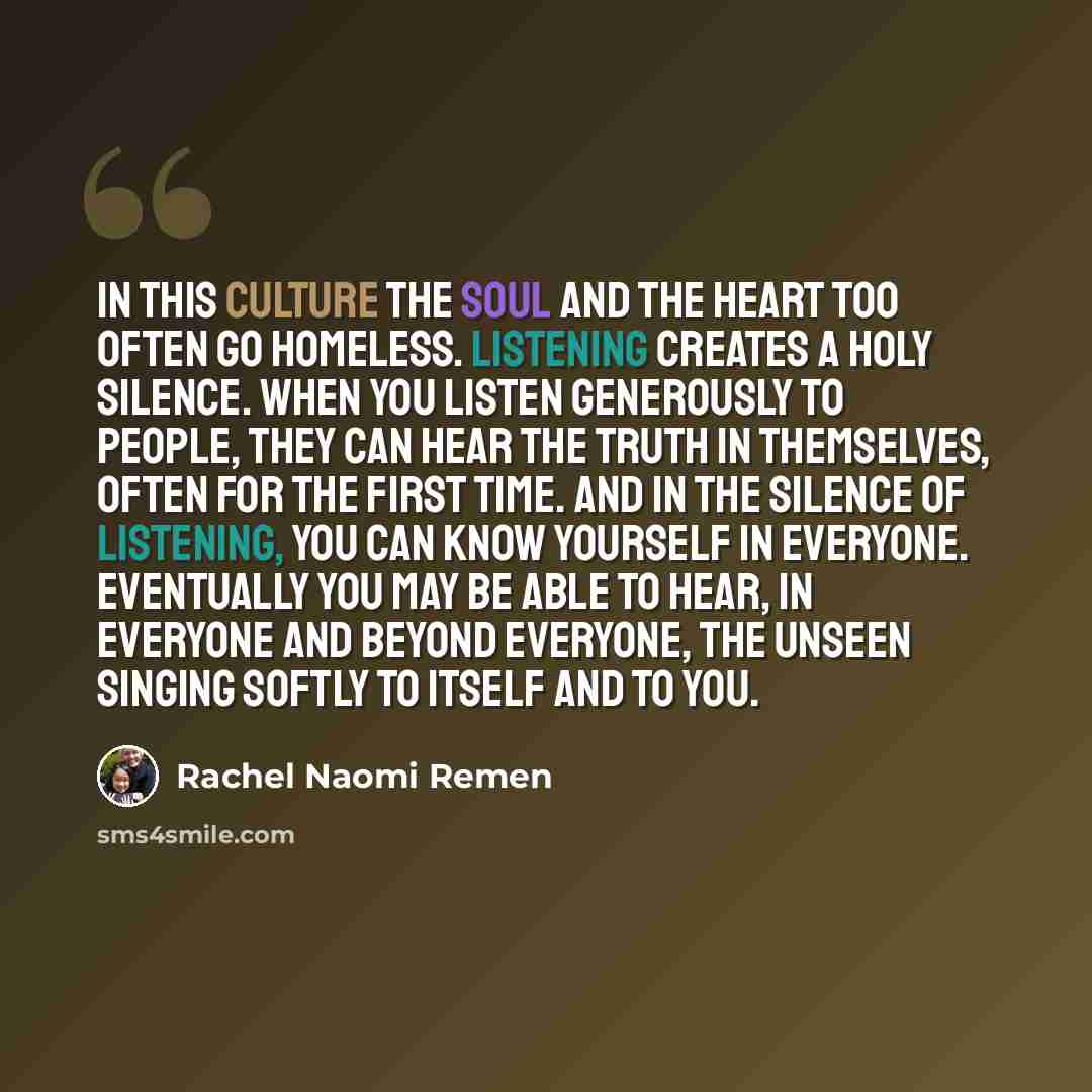 “In this culture the soul and the heart too often go homeless. Listening creates a holy silence. When you listen generously to people, they can hear the truth in themselves, often for the first time. And in the silence of listening, you can know yourself in everyone. Eventually you may be able to…” quote by Rachel Naomi Remen