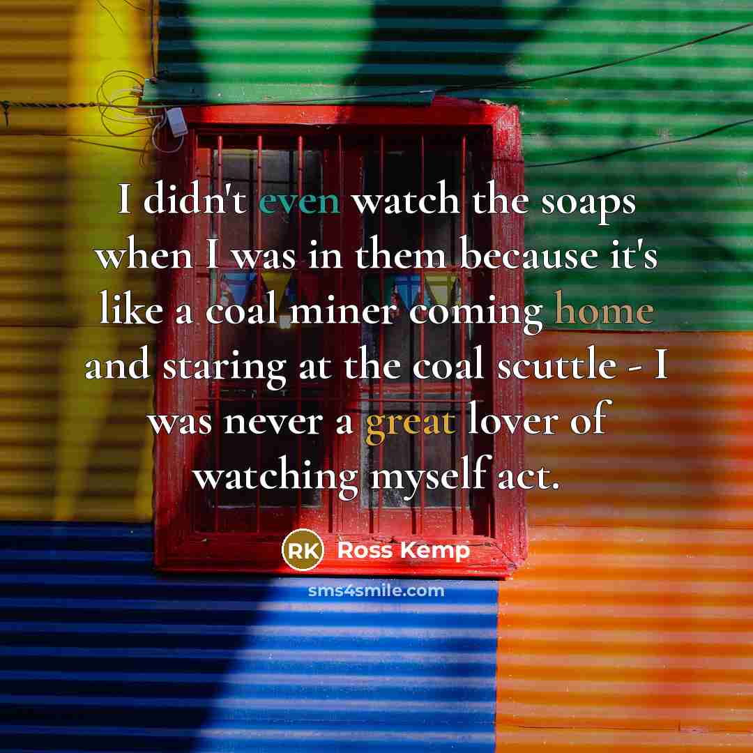 “I didn't even watch the soaps when I was in them because it's like a coal miner coming home and staring at the coal scuttle - I was never a great lover of watching myself act.” quote by Ross Kemp