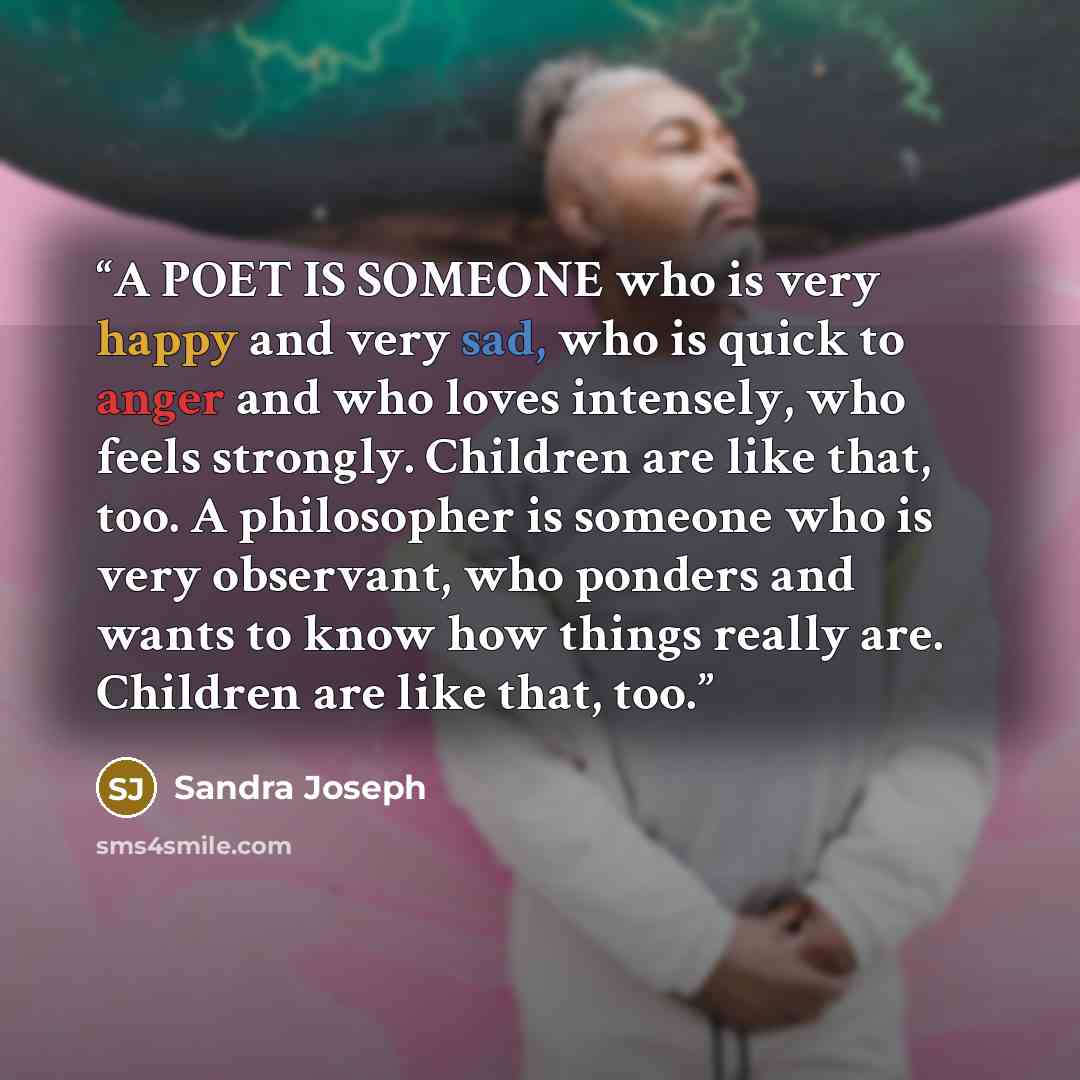 “A POET IS SOMEONE who is very happy and very sad, who is quick to anger and who loves intensely, who feels strongly. Children are like that, too. A philosopher is someone who is very observant, who ponders and wants to know how things really are. Children are like that, too.” quote by Sandra Joseph