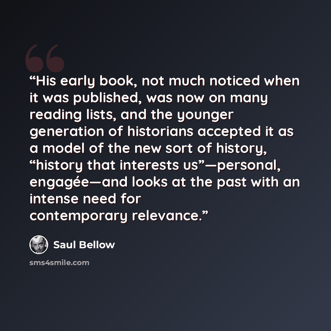 “His early book, not much noticed when it was published, was now on many reading lists, and the younger generation of historians accepted it as a model of the new sort of history, “history that interests us”—personal, engagée—and looks at the past with an intense need for contemporary relevance.” quote by Saul Bellow