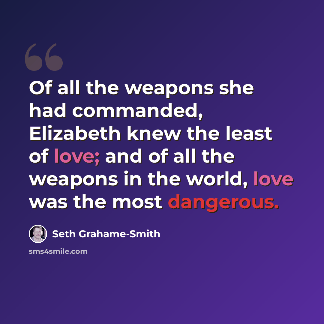 “Of all the weapons she had commanded, Elizabeth knew the least of love; and of all the weapons in the world, love was the most dangerous.” quote by Seth Grahame-Smith