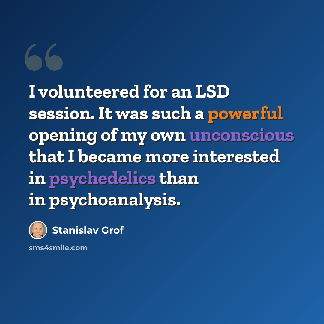 “I volunteered for an LSD session. It was such a powerful opening of my own unconscious that I became more interested in psychedelics than in psychoanalysis.” quote by Stanislav Grof