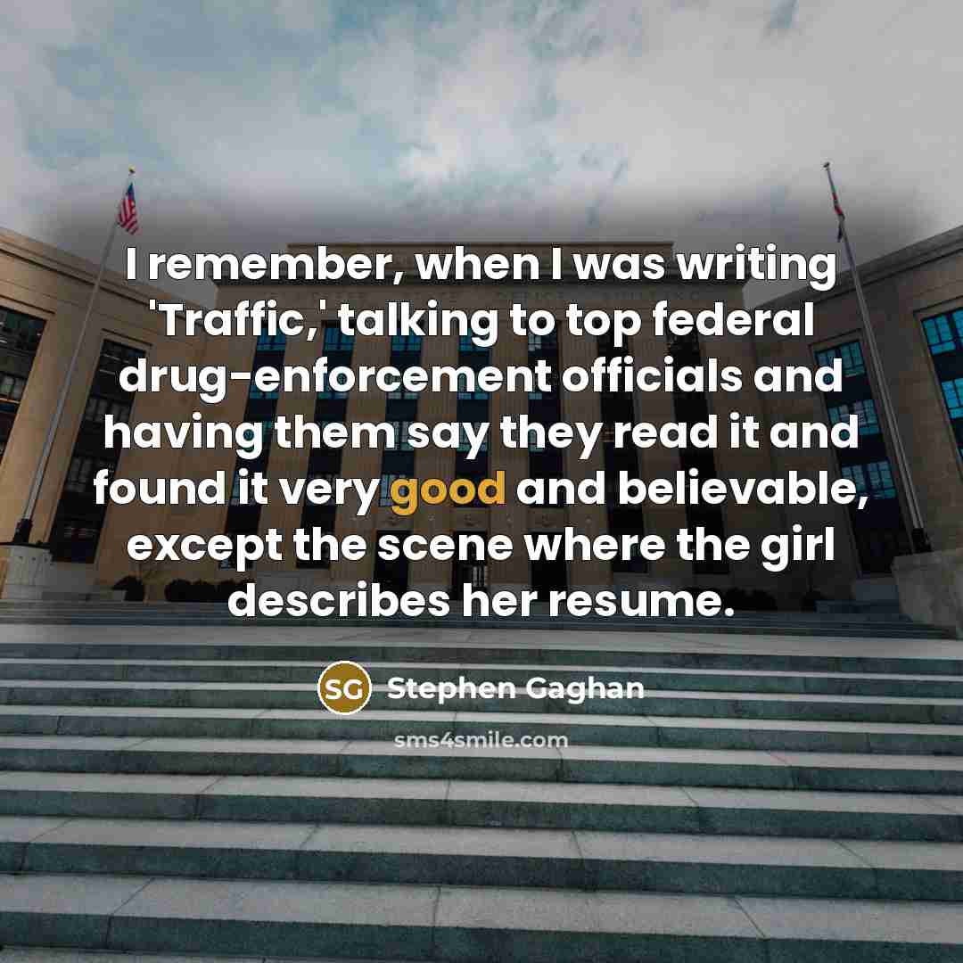 “I remember, when I was writing 'Traffic,' talking to top federal drug-enforcement officials and having them say they read it and found it very good and believable, except the scene where the girl describes her resume.” quote by Stephen Gaghan