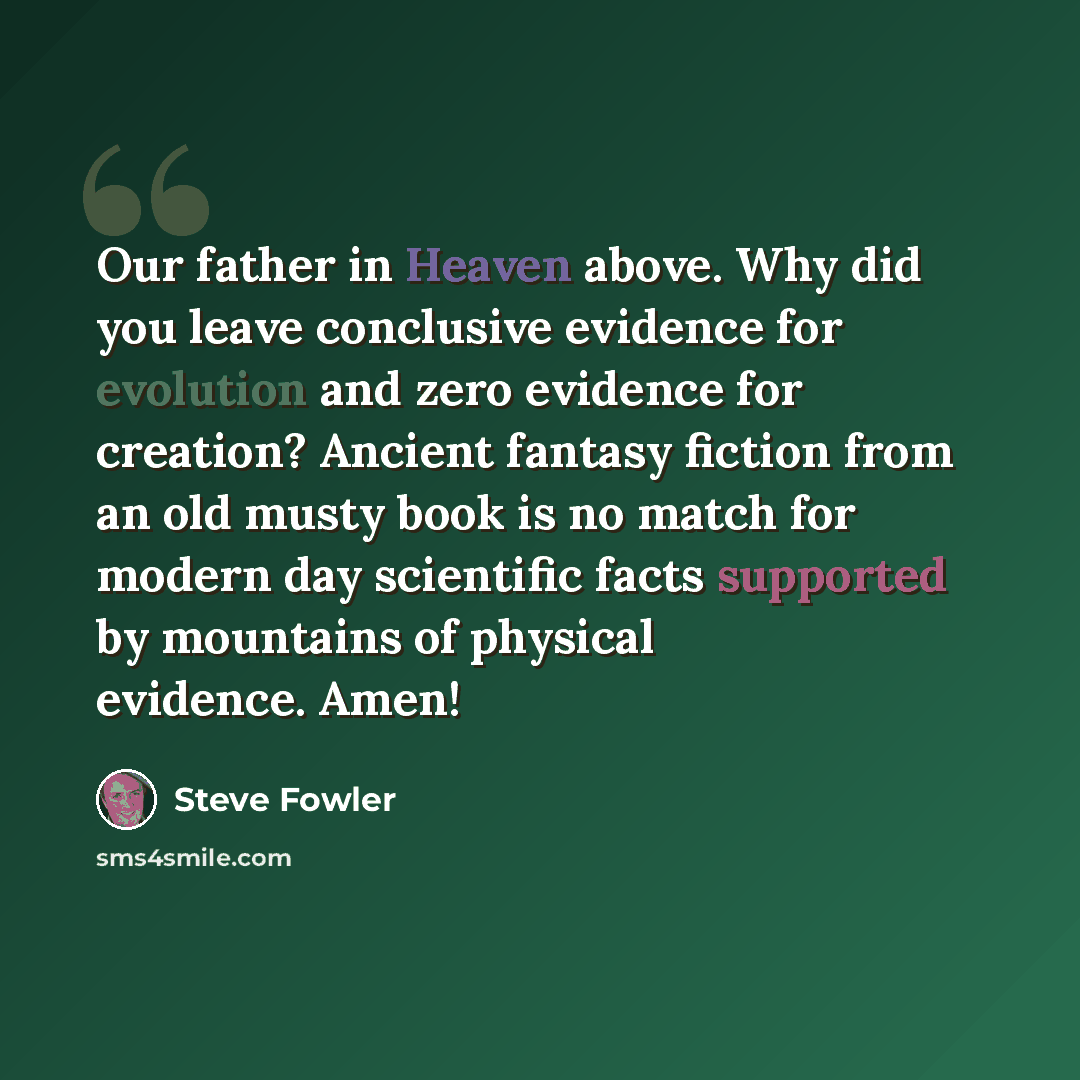 “Our father in Heaven above. Why did you leave conclusive evidence for evolution and zero evidence for creation? Ancient fantasy fiction from an old musty book is no match for modern day scientific facts supported by mountains of physical evidence. Amen!” quote by Steve Fowler