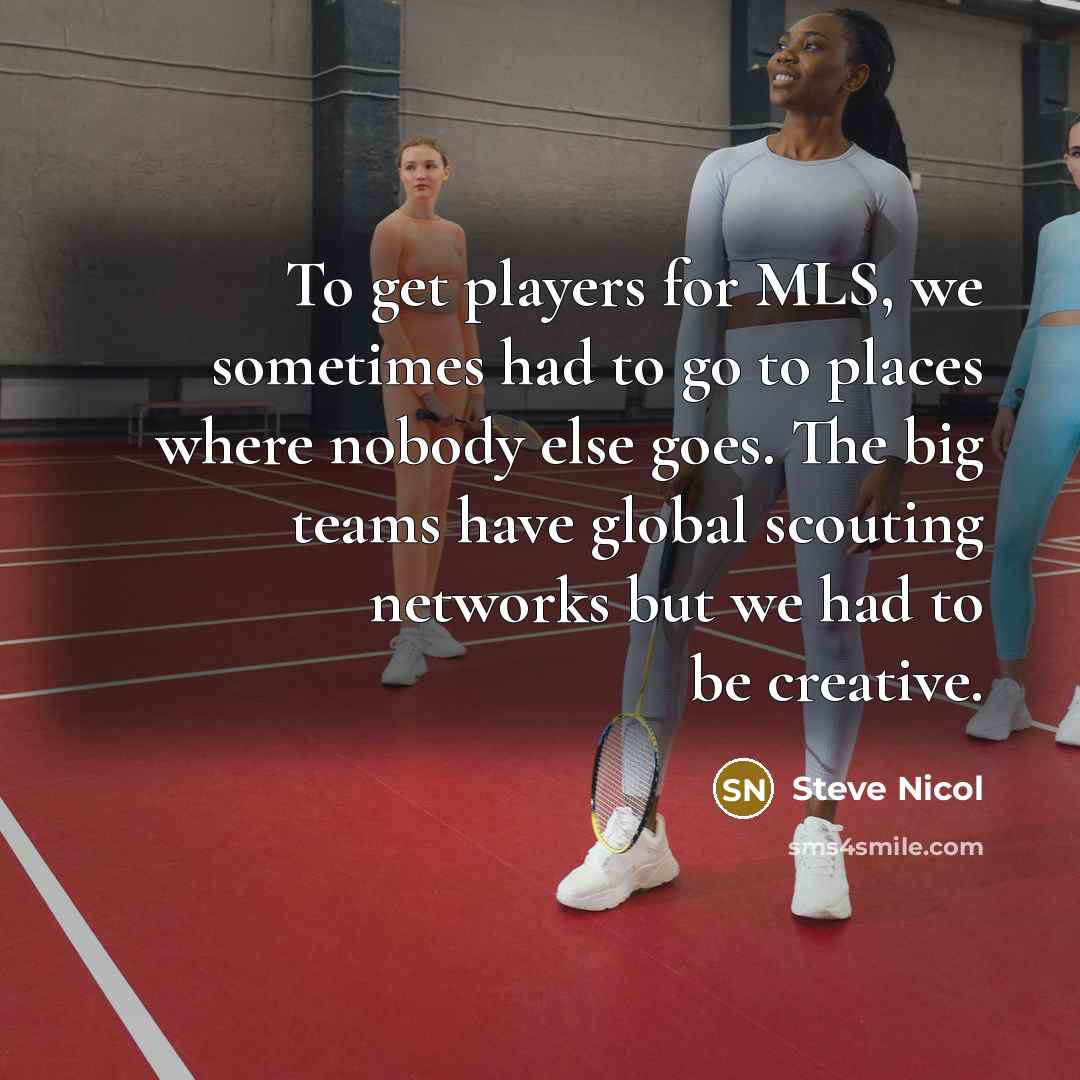 “To get players for MLS, we sometimes had to go to places where nobody else goes. The big teams have global scouting networks but we had to be creative.” quote by Steve Nicol