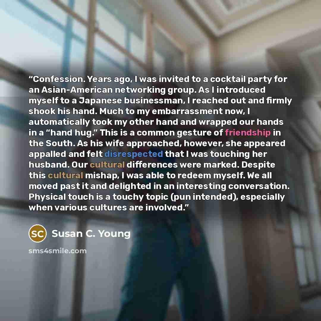 “Confession. Years ago, I was invited to a cocktail party for an Asian-American networking group. As I introduced myself to a Japanese businessman, I reached out and firmly shook his hand. Much to my embarrassment now, I automatically took my other hand and wrapped our hands in a “hand hug.” This…” quote by Susan C. Young