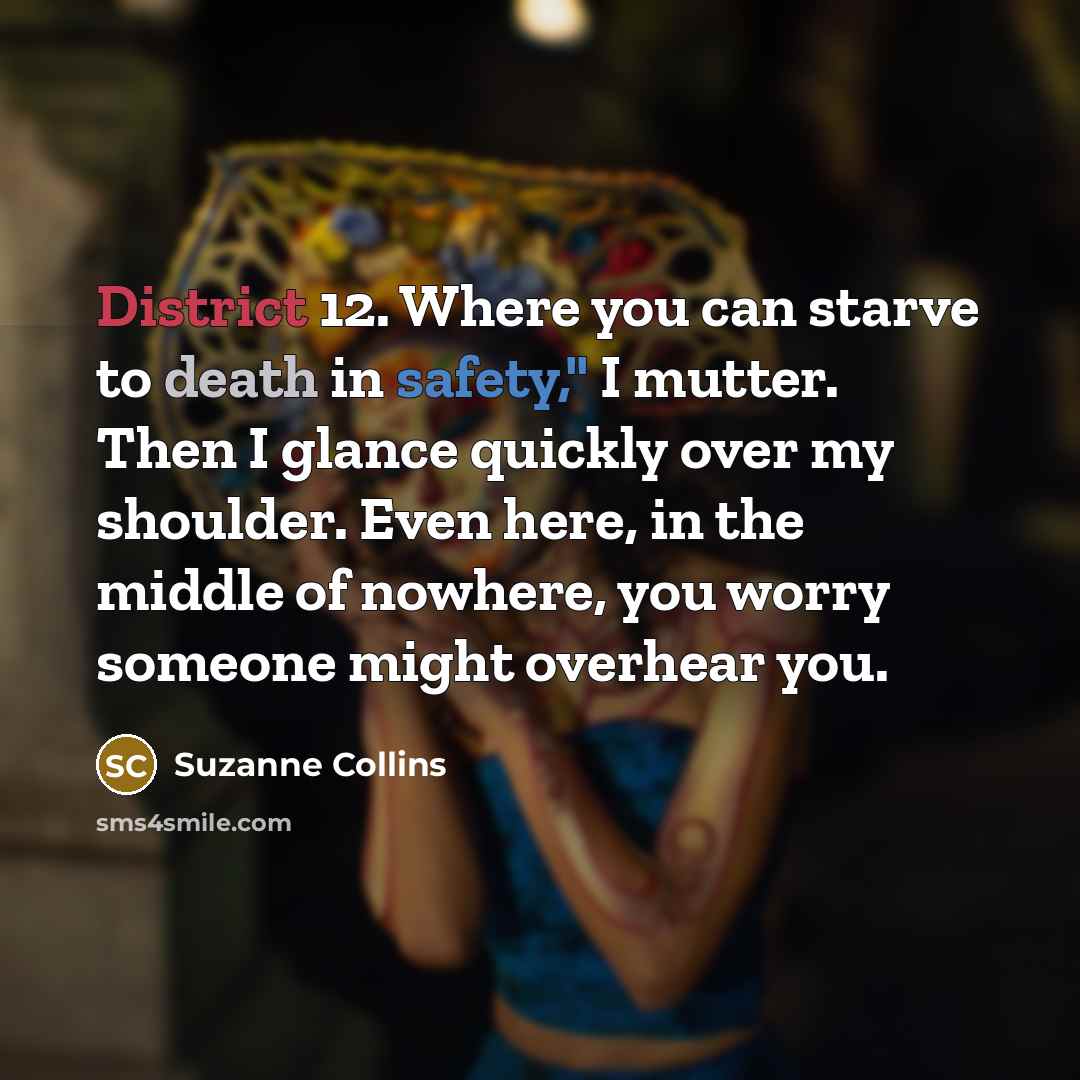 “District 12. Where you can starve to death in safety," I mutter. Then I glance quickly over my shoulder. Even here, in the middle of nowhere, you worry someone might overhear you.” quote by Suzanne Collins
