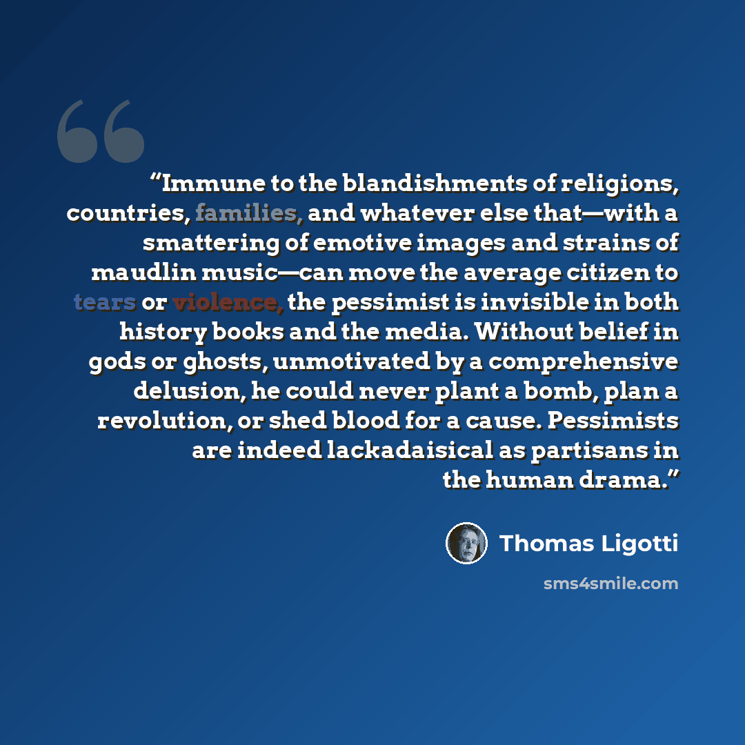 “Immune to the blandishments of religions, countries, families, and whatever else that—with a smattering of emotive images and strains of maudlin music—can move the average citizen to tears or violence, the pessimist is invisible in both history books and the media. Without belief in gods or…” quote by Thomas Ligotti