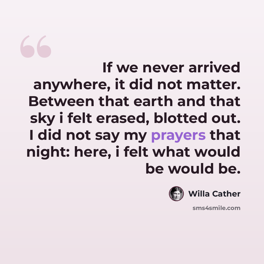“If we never arrived anywhere, it did not matter. Between that earth and that sky i felt erased, blotted out. I did not say my prayers that night: here, i felt what would be would be.” quote by Willa Cather