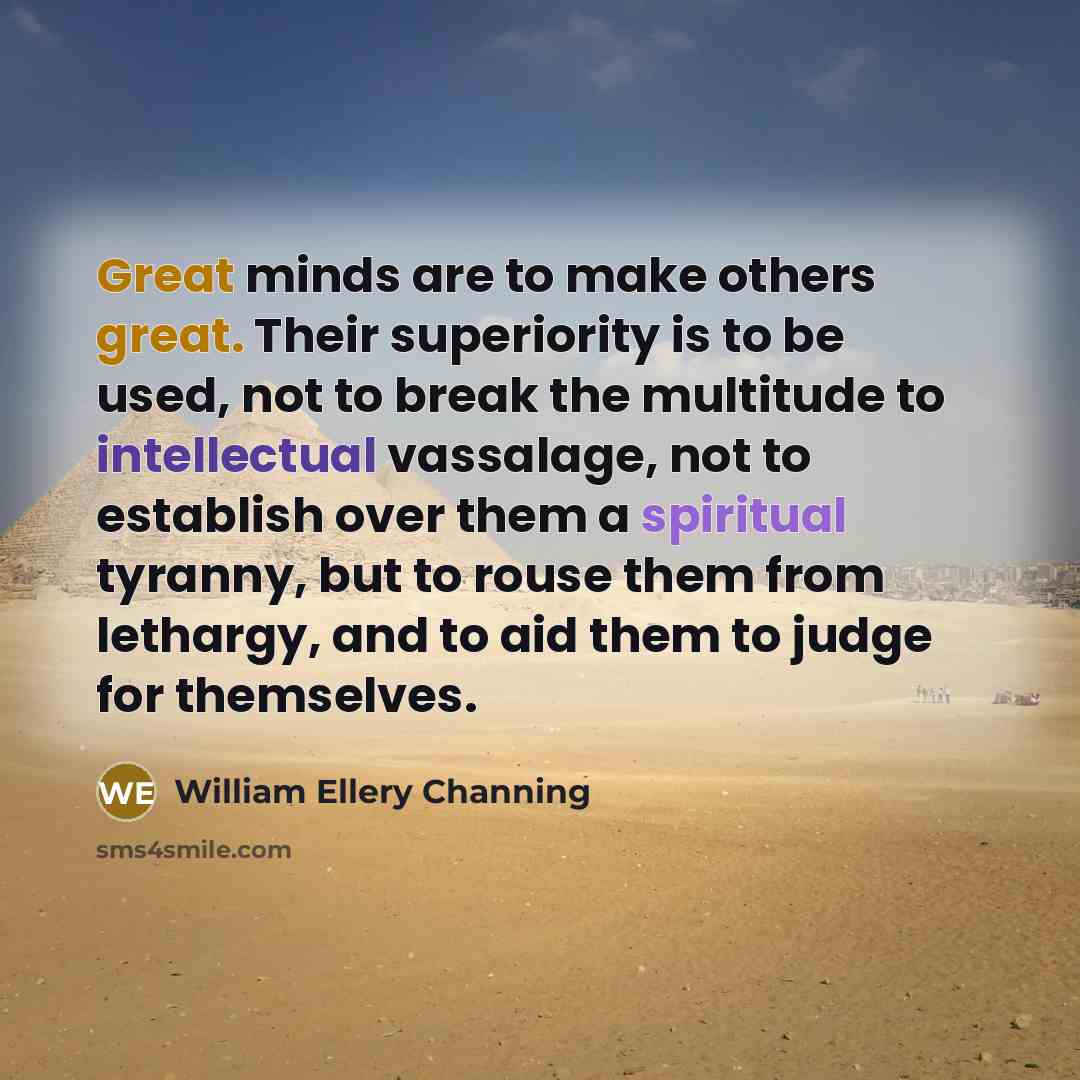 “Great minds are to make others great. Their superiority is to be used, not to break the multitude to intellectual vassalage, not to establish over them a spiritual tyranny, but to rouse them from lethargy, and to aid them to judge for themselves.” quote by William Ellery Channing