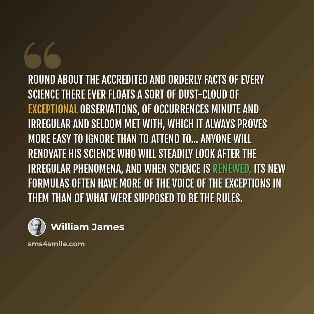 “Round about the accredited and orderly facts of every science there ever floats a sort of dust-cloud of exceptional observations, of occurrences minute and irregular and seldom met with, which it always proves more easy to ignore than to attend to... Anyone will renovate his science who will…” quote by William James