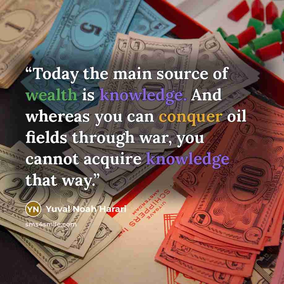 “Today the main source of wealth is knowledge. And whereas you can conquer oil fields through war, you cannot acquire knowledge that way.” quote by Yuval Noah Harari