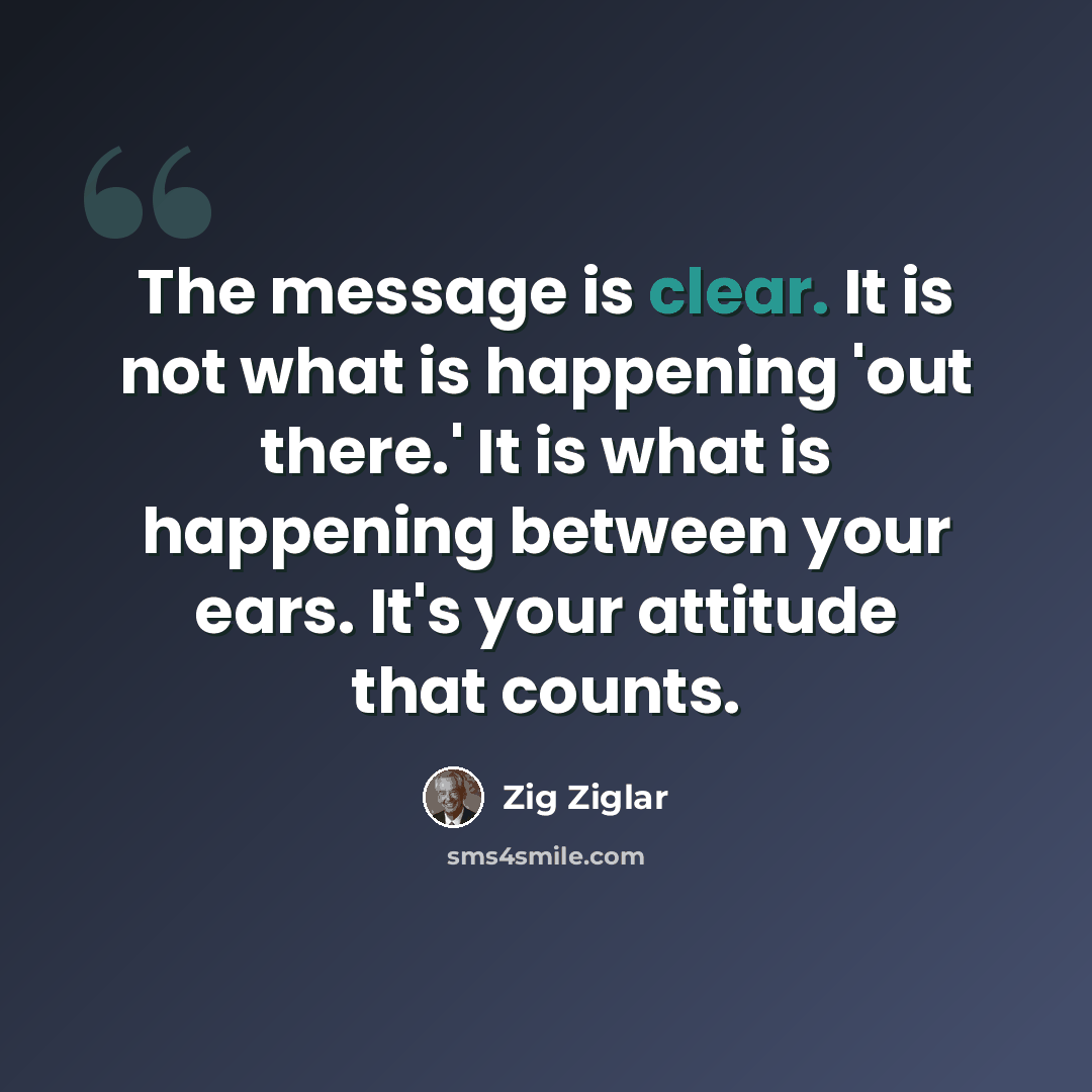 “The message is clear. It is not what is happening 'out there.' It is what is happening between your ears. It's your attitude that counts.” quote by Zig Ziglar