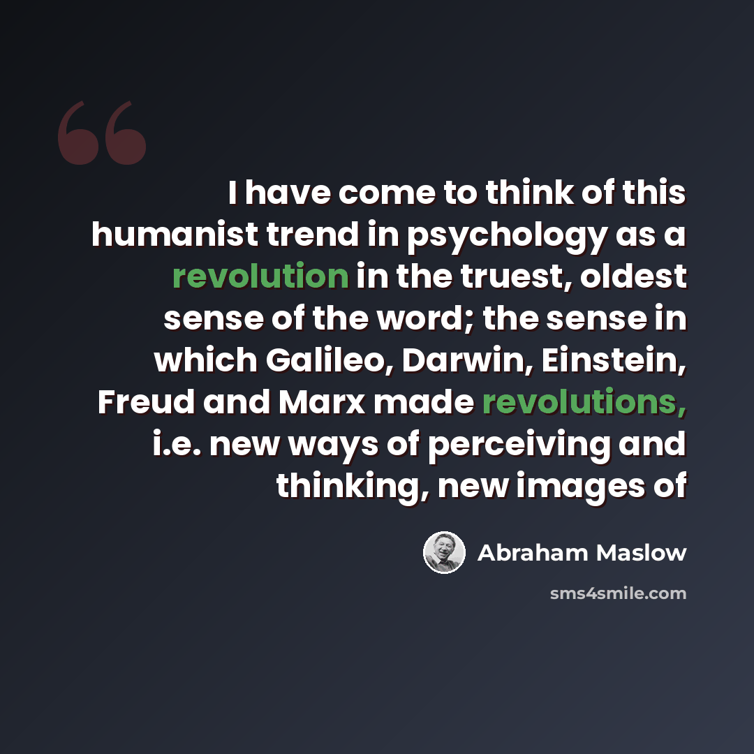 “I have come to think of this humanist trend in psychology as a revolution in the truest, oldest sense of the word; the sense in which Galileo, Darwin, Einstein, Freud and Marx made revolutions, i.e. new ways of perceiving and thinking, new images of” quote by Abraham Maslow