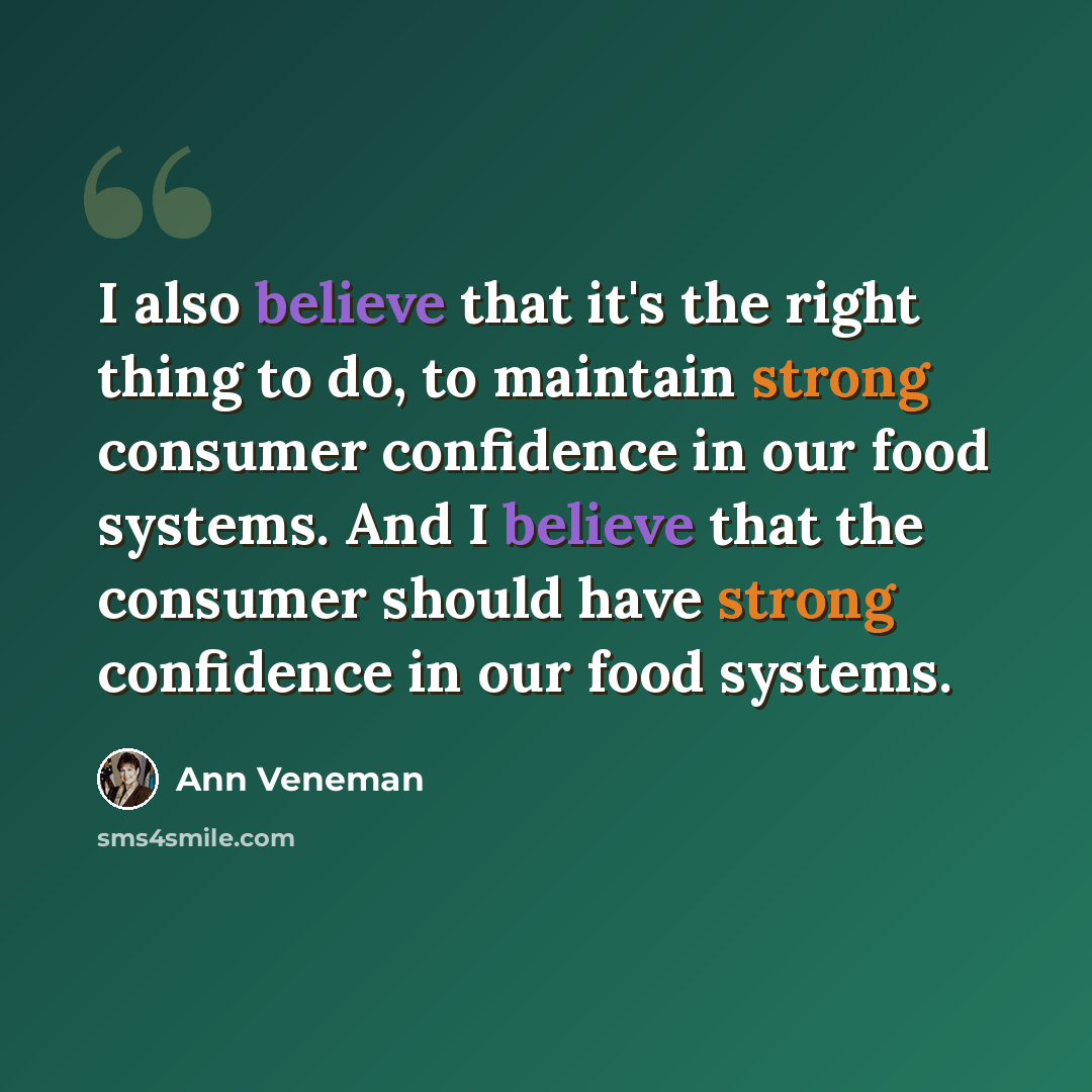 “I also believe that it's the right thing to do, to maintain strong consumer confidence in our food systems. And I believe that the consumer should have strong confidence in our food systems.” quote by Ann Veneman