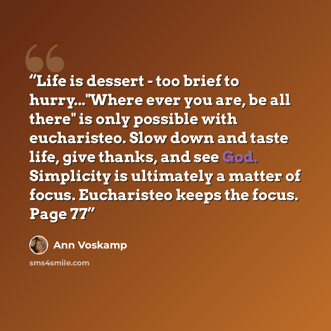 “Life is dessert - too brief to hurry..."Where ever you are, be all there" is only possible with eucharisteo. Slow down and taste life, give thanks, and see God. Simplicity is ultimately a matter of focus. Eucharisteo keeps the focus. Page 77” quote by Ann Voskamp