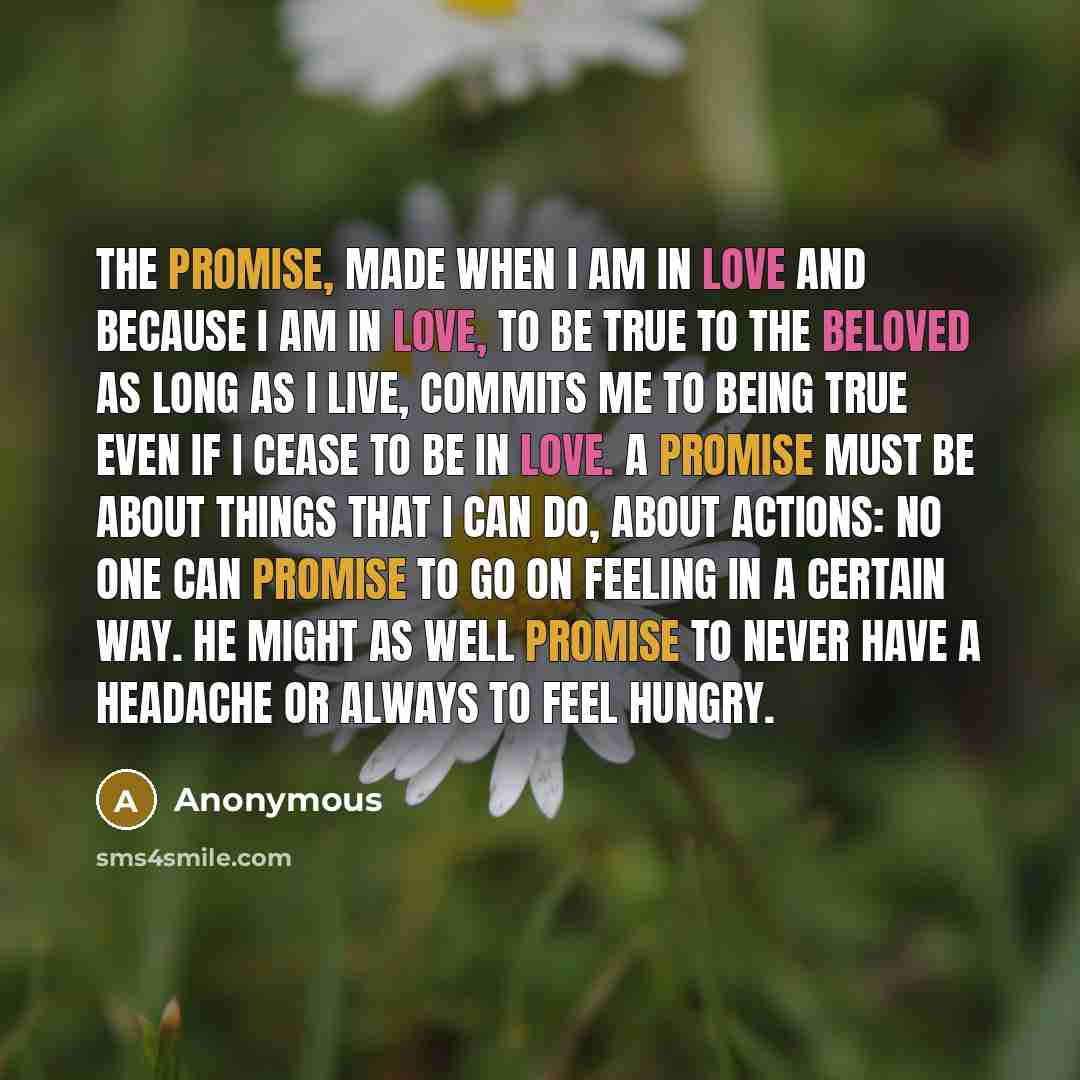 “The promise, made when I am in love and because I am in love, to be true to the beloved as long as I live, commits me to being true even if I cease to be in love. A promise must be about things that I can do, about actions: no one can promise to go on feeling in a certain way. He might as well…” quote by Anonymous
