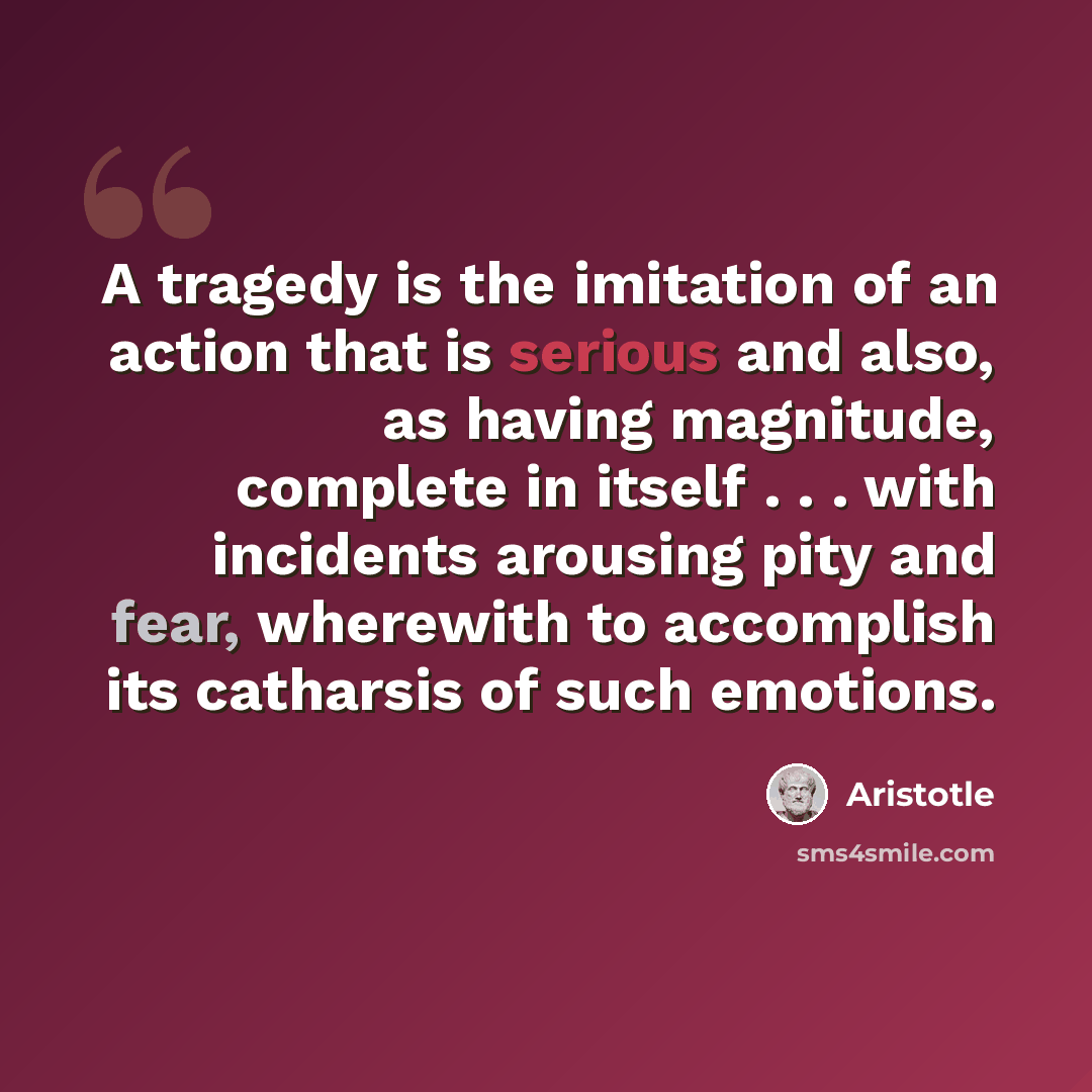 “A tragedy is the imitation of an action that is serious and also, as having magnitude, complete in itself . . . with incidents arousing pity and fear, wherewith to accomplish its catharsis of such emotions.” quote by Aristotle