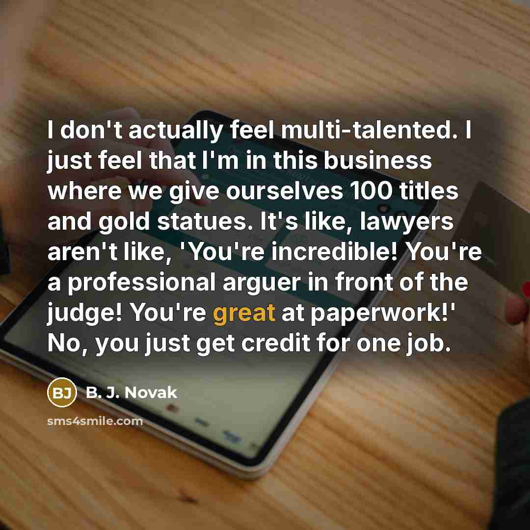 “I don't actually feel multi-talented. I just feel that I'm in this business where we give ourselves 100 titles and gold statues. It's like, lawyers aren't like, 'You're incredible! You're a professional arguer in front of the judge! You're great at paperwork!' No, you just get credit for one job.” quote by B. J. Novak