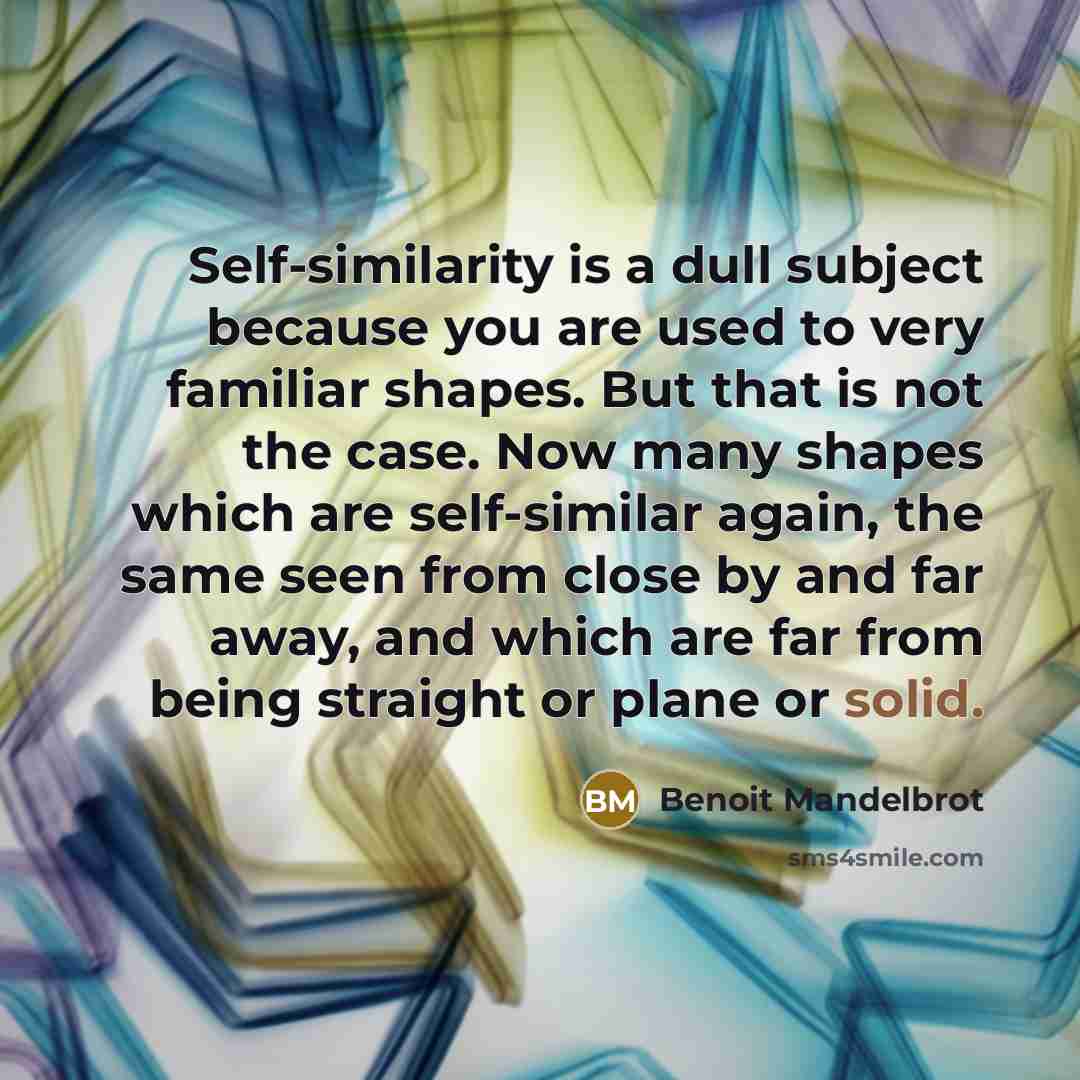 “Self-similarity is a dull subject because you are used to very familiar shapes. But that is not the case. Now many shapes which are self-similar again, the same seen from close by and far away, and which are far from being straight or plane or solid.” quote by Benoit Mandelbrot