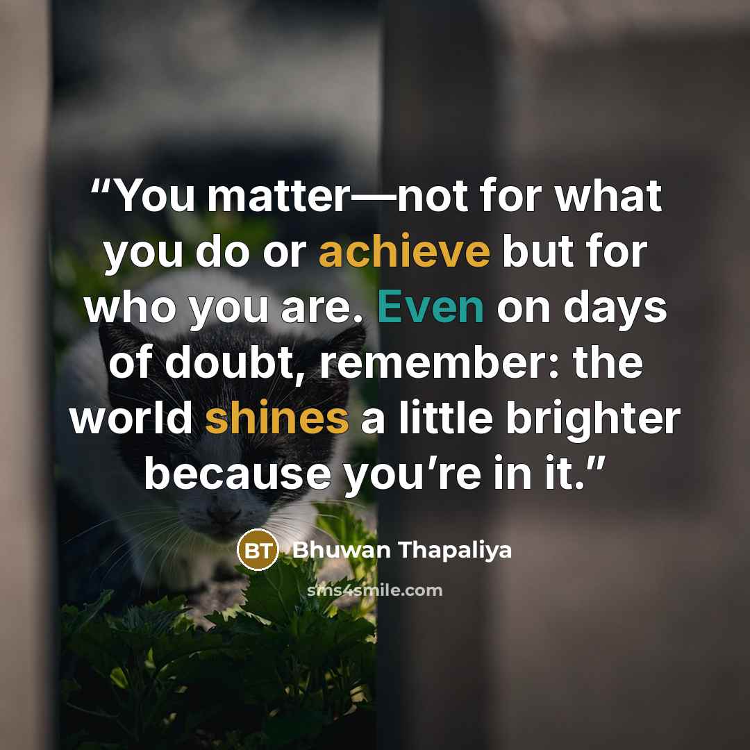 “You matter—not for what you do or achieve but for who you are. Even on days of doubt, remember: the world shines a little brighter because you’re in it.” quote by Bhuwan Thapaliya
