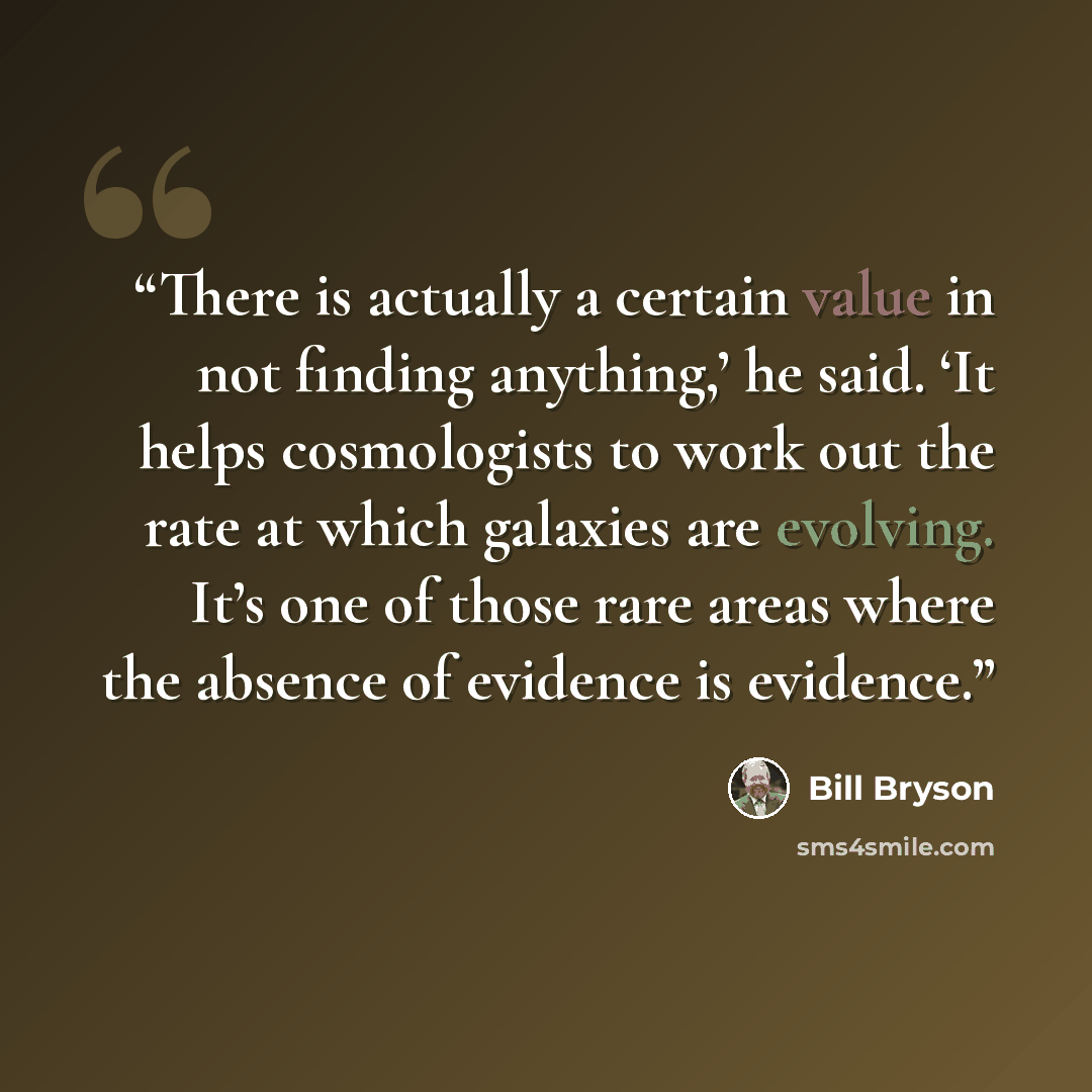 “There is actually a certain value in not finding anything,’ he said. ‘It helps cosmologists to work out the rate at which galaxies are evolving. It’s one of those rare areas where the absence of evidence is evidence.” quote by Bill Bryson