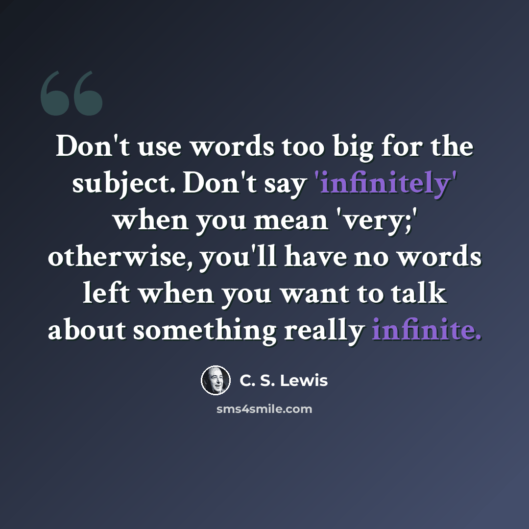 “Don't use words too big for the subject. Don't say 'infinitely' when you mean 'very;' otherwise, you'll have no words left when you want to talk about something really infinite.” quote by C. S. Lewis